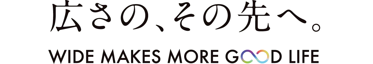 広さの、その先へ。 WIDE MAKES MORE GOOD LIFE