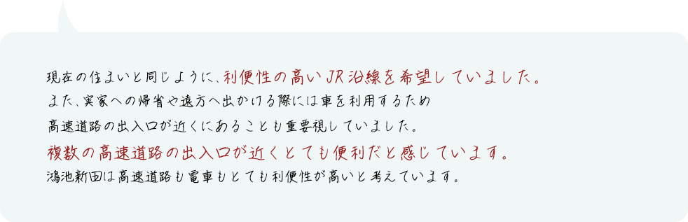 在の住まいと同じように、利便性の高いJR沿線を希望していました。また、実家への帰省や遠方へ出かける際には車を利用するため高速道路の出入口が近くにあることも重要視していました。複数の高速道路の出入口が近くとても便利だと感じています。鴻池新田は高速道路も電車もとても利便性が高いと考えています。