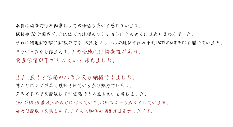本件は将来的な不動産としての価値も高いと感じています。駅徒歩10分圏内で、これほどの規模のマンションはこの近くにはありませんでした。さらに鴻池新田駅に新駅ができ、大阪モノレールが延伸される予定（2033年開業予定）と聞いています。そういった点も踏まえて、この沿線には将来性があり、資産価値が下がりにくいと考えました。また、広さと価格のバランスも納得できました。特にリビングが広く設計されている点も魅力でしたし、スライドドアを開放して※1拡張できる点も良いと感じました。LDKが約20畳以上の広さになっていて、バルコニーも広々としています。様々な間取りを見る中で、こちらの物件の満足度は高かったです。
