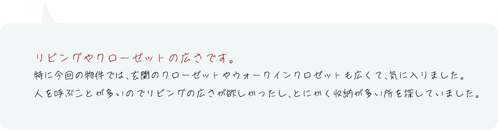リビングやクローゼットの広さです。特に今回の物件では、玄関のクローゼットやウォークインクロゼットも広くて、気に入りました。人を呼ぶことが多いのでリビングの広さが欲しかったし、とにかく収納が多い所を探していました。