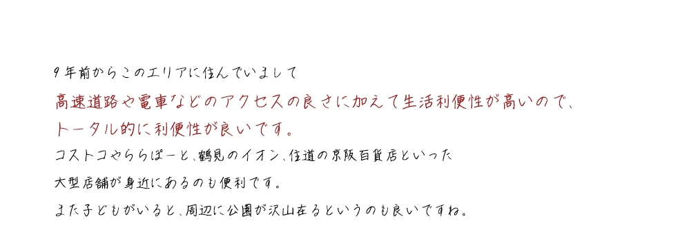 9年前からこのエリアに住んでいまして高速道路や電車などのアクセスの良さに加えて生活利便性が高いので、トータル的に利便性が良いです。コストコやららぽーと、鶴見のイオン、住道の京阪百貨店といった大型店舗が身近にあるのも便利です。また子どもがいると、周辺に公園が沢山在るというのも良いですね。