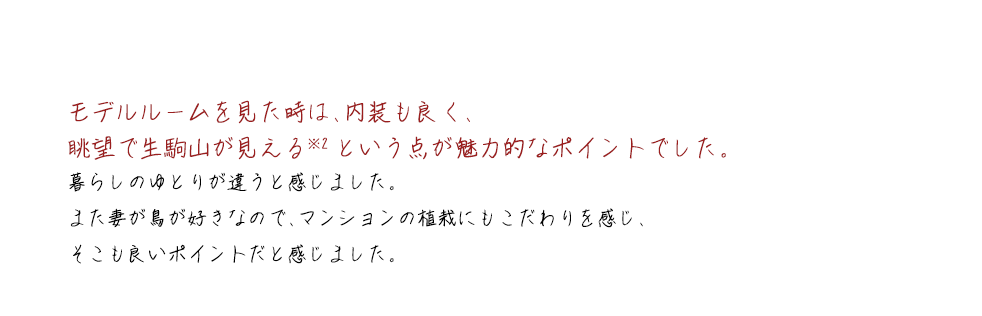 モデルルームを見た時は、内装も良く、眺望で生駒山が見える※2という点が魅力的なポイントでした。暮らしのゆとりが違うと感じました。また妻が鳥が好きなので、マンションの植栽にもこだわりを感じ、そこも良いポイントだと感じました。