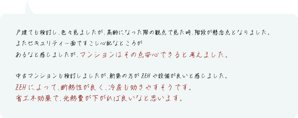 戸建ても検討し、色々見ましたが、高齢になった際の観点で見た時、階段が懸念点となりました。またセキュリティー面ですこし心配なところがあるなと感じましたが、マンションはその点安心できると考えました。中古マンションも検討しましたが、新築の方がZEHや設備が良いと感じました。ZEHによって、断熱性が良く、冷房も効きやすそうです。省エネ効果で、光熱費が下がれば良いなと思います。
