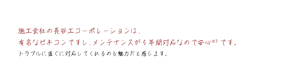 施工会社の長谷工コーポレーションは、有名なゼネコンですし、メンテナンスが5年間対応なので安心※3です。トラブルに直ぐに対応してくれるのも魅力だと感じます。