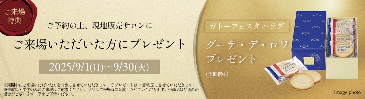 ご来場特典 ご予約の上、現地販売サロンにご来場いただいた方にプレゼント 2025/9/1(月)～9/30(火) ガトーフェスタハラダ グーテ・デ・ロアプレゼント（化粧箱中） ※期間中にご来場いただいた方を対象とさせていただきます。※プレゼントは一世帯1回とさせていただきます。※未成年・学生のみのご来場はご遠慮ください。商品はご来場時にお渡しさせていただきます。※商品は品切れの場合がございます。予めご了承ください。