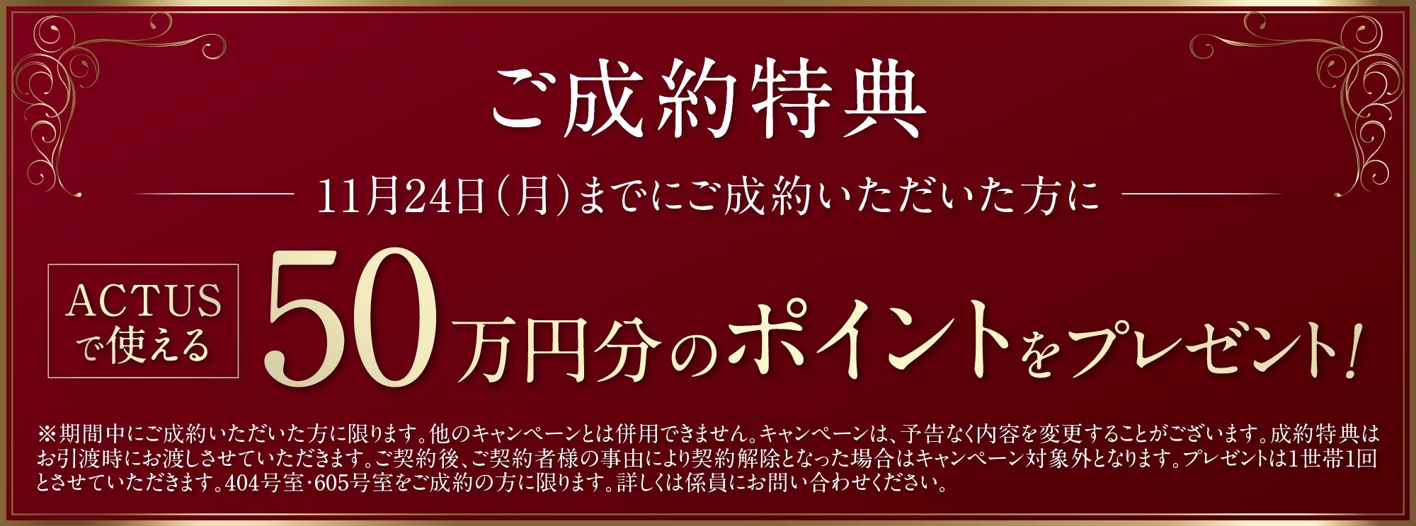 ご成約特典 ACTUSで使える50万円分のポイントをプレゼント！ ※期間中にご成約いただいた方に限ります。他のキャンペーンとは併用できません。キャンペーンは、予告なく内容を変更することがございます。成約特典はお引渡時にお渡しさせていただきます。ご契約後、ご契約者様の事由により契約解除となった場合はキャンペーン対象外となります。プレゼントは1世帯1回とさせていただきます。404号室・605号室をご成約の方に限ります。詳しくは係員にお問い合わせください。