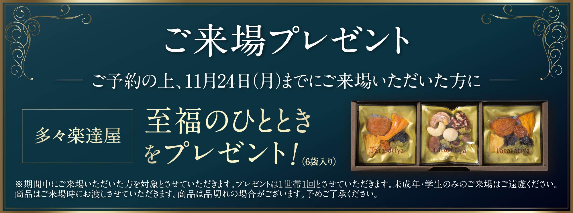 ご来場プレゼント 多々楽達屋 至福のひとときをプレゼント！（６袋入り） ※期間中にご来場いただいた方を対象とさせていただきます。プレゼントは1世帯1回とさせていただきます。未成年・学生のみのご来場はご遠慮ください。商品はご来場時にお渡しさせていただきます。商品は品切れの場合がございます。予めご了承ください。