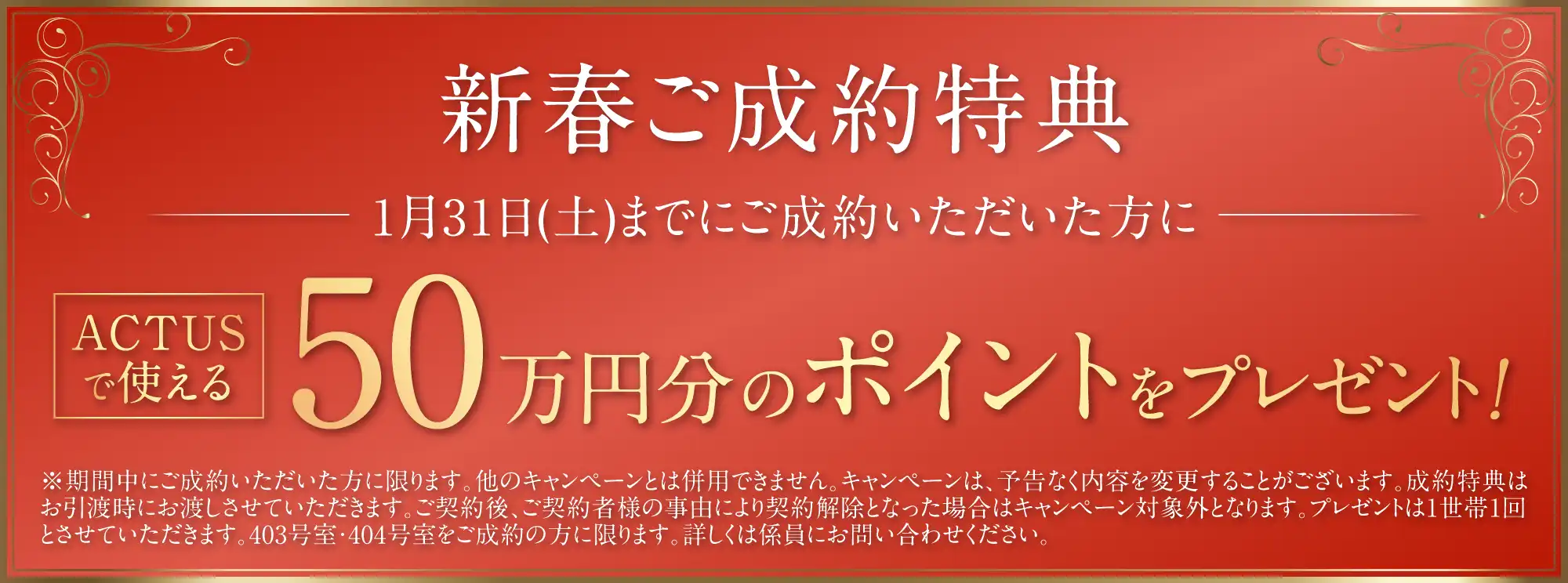 ご成約特典 ACTUSで使える50万円分のポイントをプレゼント！ ※期間中にご成約いただいた方に限ります。他のキャンペーンとは併用できません。キャンペーンは、予告なく内容を変更することがございます。成約特典はお引渡時にお渡しさせていただきます。ご契約後、ご契約者様の事由により契約解除となった場合はキャンペーン対象外となります。プレゼントは1世帯1回とさせていただきます。403号室・404号室をご成約の方に限ります。詳しくは係員にお問い合わせください。
