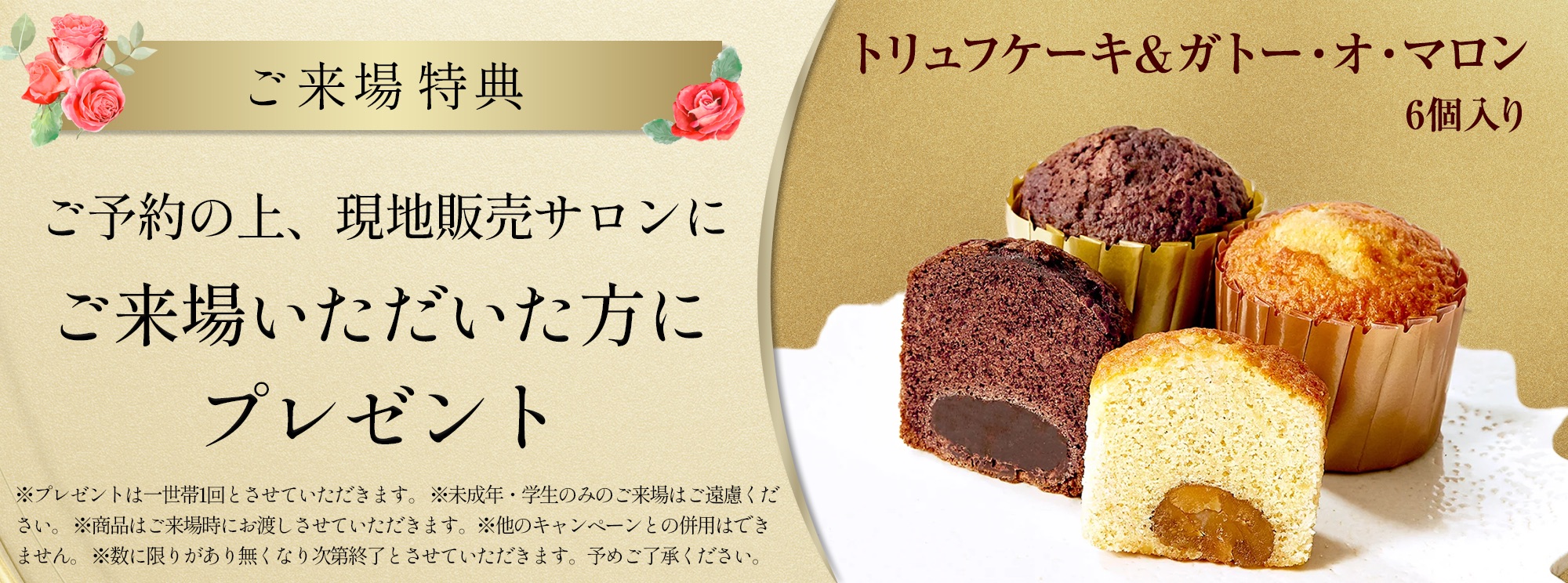 ご来場特典 ご予約の上、現地販売サロンにご来場いただいた方にプレゼント トリュフケーキ＆ガトー・オ・マロン６個入り ※プレゼントは一世帯1回とさせていただきます。※未成年・学生のみのご来場はご遠慮ください。※商品はご来場時にお渡しさせていただきます。※他のキャンペーンとの併用はできません。※数に限りがあり無くなり次第終了とさせていただきます。予めご了承ください。