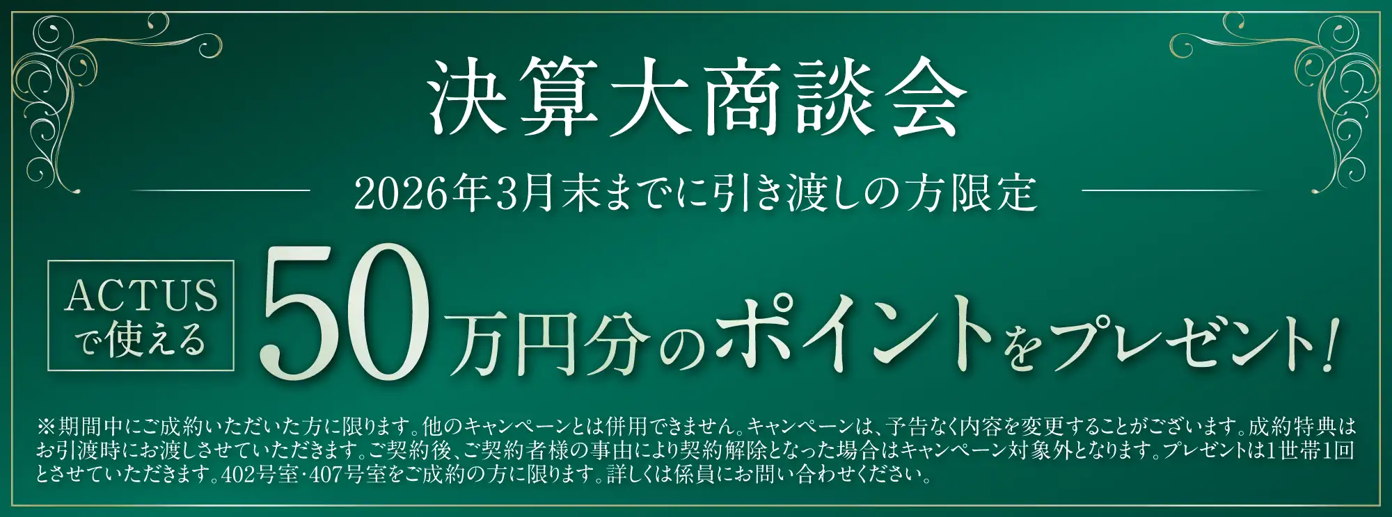 決算大商談会 2026年3月末までに引き渡しの方限定 ACTUSで使える50万円分のポイントをプレゼント！ ※期間中にご成約いただいた方に限ります。他のキャンペーンとは併用できません。キャンペーンは、予告なく内容を変更することがございます。成約特典はお引渡時にお渡しさせていただきます。ご契約後、ご契約者様の事由により契約解除となった場合はキャンペーン対象外となります。プレゼントは1世帯1回とさせていただきます。402号室・407号室をご成約の方に限ります。詳しくは係員にお問い合わせください。