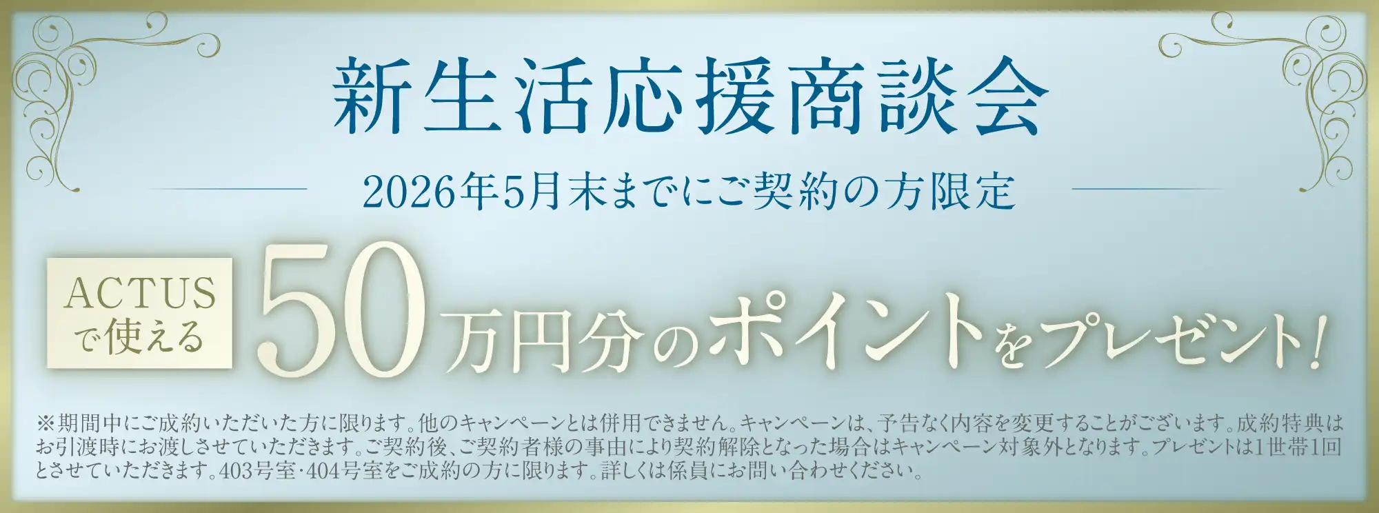 新生活応援商談会 2026年5月末までにご契約の方限定 ACTUSで使える50万円分のポイントをプレゼント！ ※期間中にご成約いただいた方に限ります。他のキャンペーンとは併用できません。キャンペーンは、予告なく内容を変更することがございます。成約特典はお引渡時にお渡しさせていただきます。ご契約後、ご契約者様の事由により契約解除となった場合はキャンペーン対象外となります。プレゼントは1世帯1回とさせていただきます。403号室・404号室をご成約の方に限ります。詳しくは係員にお問い合わせください。