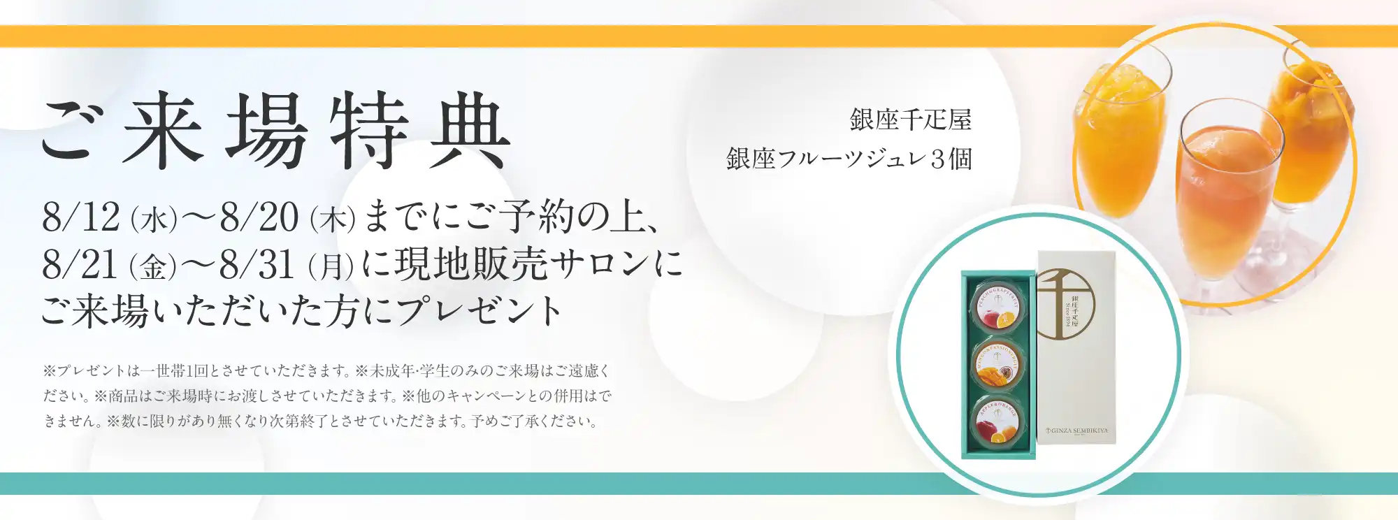 ご来場特典 8/12（水）〜8/20（木）までにご予約の上、8/21（金）〜8/31（月）に現地販売サロンにご来場いただいた方にプレゼント 銀座千疋屋銀座フルーツジュレ３個 ※プレゼントは一世帯1回とさせていただきます。※未成年·学生のみのご来場はご遠慮ください。※商品はご来場時にお渡しさせていただきます。※他のキャンペーンとの併用はできません。※数に限りがあり無くなり次第終了とさせていただきます。予めご了承ください。