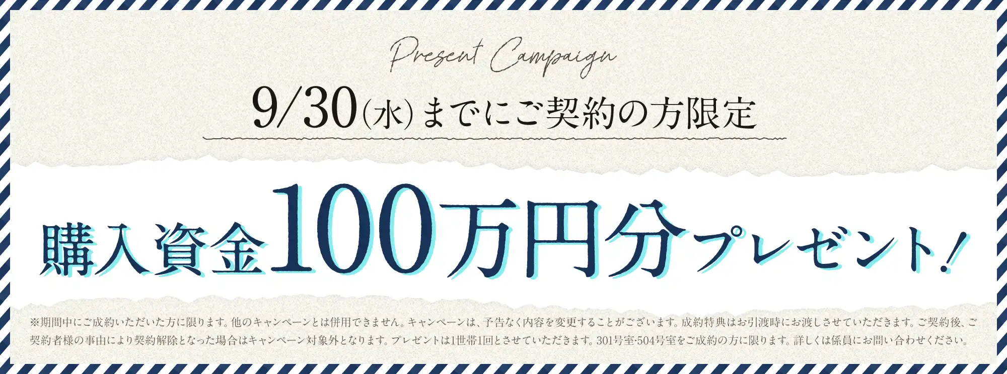 9/30(水）までにご契約の方限定 購入資金100万円分プレゼント! ※期間中にご成約いただいた方に限ります。他のキャンペーンとは併用できません。キャンペーンは、予告なく内容を変更することがございます。成約特典はお引渡時にお渡しさせていただきます。ご契約後、ご契約者様の事由により契約解除となった場合はキャンペーン対象外となります。プレゼントは1世帯1回とさせていただきます。301号室·504号室をご成約の方に限ります。詳しくは係員にお問い合わせください。