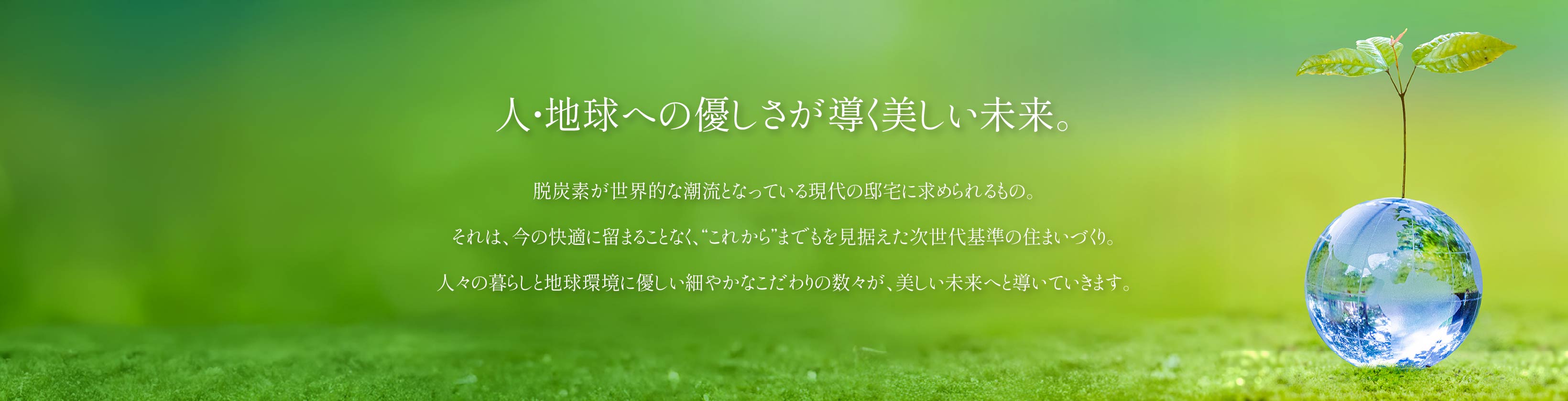 人・地球への優しさが導く美しい未来。 脱炭素が世界的な潮流となっている現代の邸宅に求められるもの。それは、今の快適に留まることなく、“これから”までもを見据えた次世代基準の住まいづくり。人々の暮らしと地球環境に優しい細やかなこだわりの数々が、美しい未来へと導いていきます。
